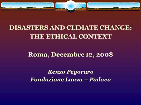 DISASTERS AND CLIMATE CHANGE: THE ETHICAL CONTEXT Roma, Decembre 12, 2008 Renzo Pegoraro Fondazione Lanza – Padova.