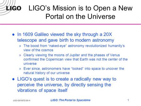 LIGO-G010072-00-W LIGO: The Portal to Spacetime1 LIGO’s Mission is to Open a New Portal on the Universe In 1609 Galileo viewed the sky through a 20X telescope.