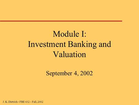 J. K. Dietrich - FBE 432 – Fall, 2002 Module I: Investment Banking and Valuation September 4, 2002.