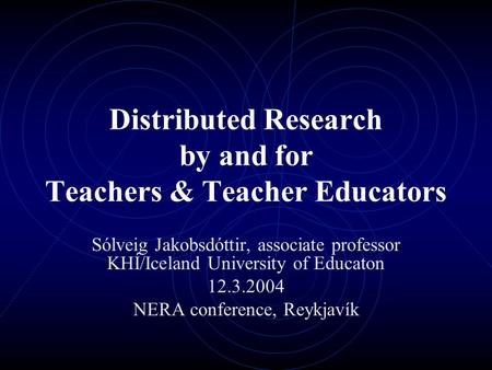 Distributed Research by and for Teachers & Teacher Educators Sólveig Jakobsdóttir, associate professor KHÍ/Iceland University of Educaton 12.3.2004 NERA.