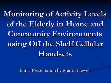 Monitoring of Activity Levels of the Elderly in Home and Community Environments using Off the Shelf Cellular Handsets Initial Presentation by Martin Newell.
