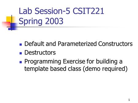 1 Lab Session-5 CSIT221 Spring 2003 Default and Parameterized Constructors Destructors Programming Exercise for building a template based class (demo required)