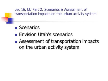 Lec 16, LU Part 2: Scenarios & Assessment of transportation impacts on the urban activity system Scenarios Envision Utah’s scenarios Assessment of transportation.