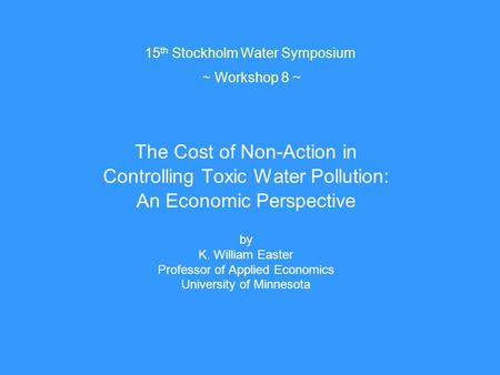 15 th Stockholm Water Symposium ~ Workshop 8 ~ The Cost of Non-Action in Controlling Toxic Water Pollution: An Economic Perspective by K. William Easter.