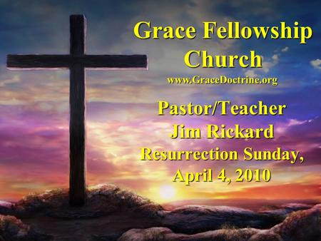 Grace Fellowship Church Pastor/Teacher Jim Rickard Resurrection Sunday, April 4, 2010 www.GraceDoctrine.org.