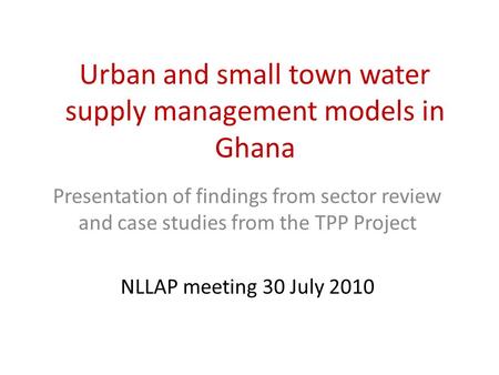Urban and small town water supply management models in Ghana Presentation of findings from sector review and case studies from the TPP Project NLLAP meeting.