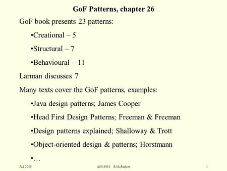 Fall 2009ACS-3913 R McFadyen1 GoF Patterns, chapter 26 GoF book presents 23 patterns: Creational – 5 Structural – 7 Behavioural – 11 Larman discusses 7.