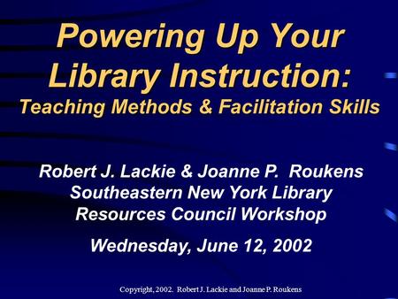 Copyright, 2002. Robert J. Lackie and Joanne P. Roukens Powering Up Your Library Instruction: Teaching Methods & Facilitation Skills Robert J. Lackie.