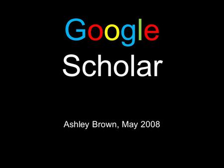 Google Scholar Ashley Brown, May 2008. Google Scholar Background Information  Google Scholar was released in November of 2004  Google Scholar Slogan: