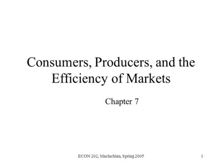 ECON 202, Maclachlan, Spring 20051 Consumers, Producers, and the Efficiency of Markets Chapter 7.