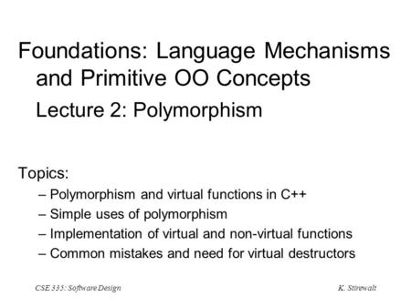 K. Stirewalt CSE 335: Software Design Foundations: Language Mechanisms and Primitive OO Concepts Lecture 2: Polymorphism Topics: – Polymorphism and virtual.