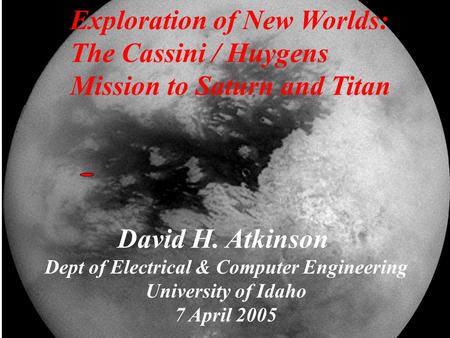 David H. Atkinson Dept of Electrical & Computer Engineering University of Idaho 7 April 2005 Exploration of New Worlds: The Cassini / Huygens Mission to.