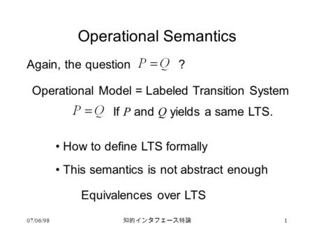 07/06/98 知的インタフェース特論 1 Operational Semantics Again, the question? Operational Model = Labeled Transition System If P and Q yields a same LTS. How to define.