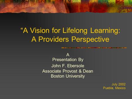 “A Vision for Lifelong Learning: A Providers Perspective A Presentation By John F. Ebersole Associate Provost & Dean Boston University July 2002 Puebla,