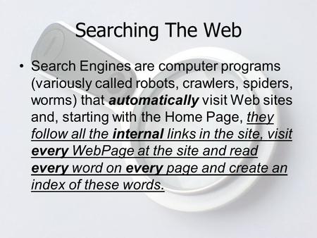 Searching The Web Search Engines are computer programs (variously called robots, crawlers, spiders, worms) that automatically visit Web sites and, starting.