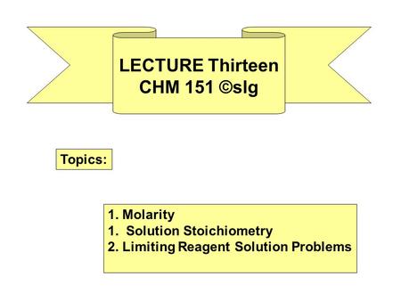 LECTURE Thirteen CHM 151 ©slg Topics: 1. Molarity 1. Solution Stoichiometry 2. Limiting Reagent Solution Problems.
