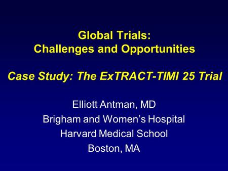 Global Trials: Challenges and Opportunities Case Study: The ExTRACT-TIMI 25 Trial Elliott Antman, MD Brigham and Women’s Hospital Harvard Medical School.