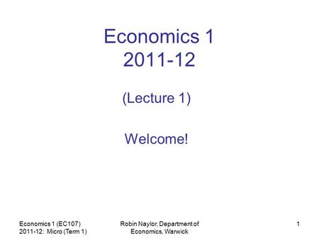 Economics 1 (EC107) 2011-12: Micro (Term 1) Robin Naylor, Department of Economics, Warwick 1 Economics 1 2011-12 (Lecture 1) Welcome!