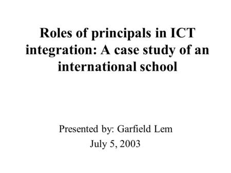 Roles of principals in ICT integration: A case study of an international school Presented by: Garfield Lem July 5, 2003.
