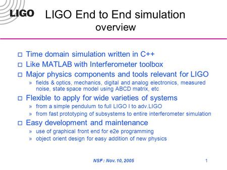 NSF : Nov. 10, 20051 LIGO End to End simulation overview  Time domain simulation written in C++  Like MATLAB with Interferometer toolbox  Major physics.