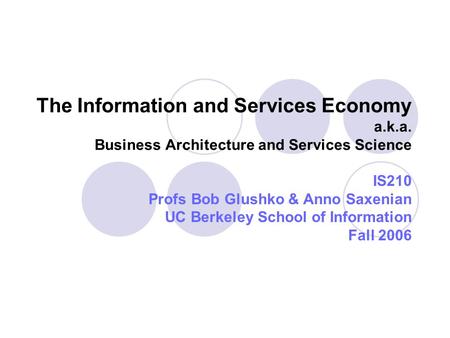 The Information and Services Economy a.k.a. Business Architecture and Services Science IS210 Profs Bob Glushko & Anno Saxenian UC Berkeley School of Information.