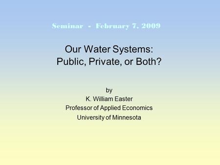Our Water Systems: Public, Private, or Both? by K. William Easter Professor of Applied Economics University of Minnesota Seminar - February 7, 2009.