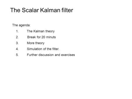 The agenda: 1. The Kalman theory 2. Break for 20 minuts 3. More theory 4. Simulation of the filter. 5. Further discussion and exercises The Scalar Kalman.