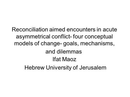 Reconciliation aimed encounters in acute asymmetrical conflict- four conceptual models of change- goals, mechanisms, and dilemmas Ifat Maoz Hebrew University.