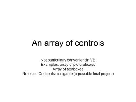 An array of controls Not particularly convenient in VB Examples: array of pictureboxes Array of textboxes Notes on Concentration game (a possible final.