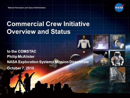 National Aeronautics and Space Administration Commercial Crew Initiative Overview and Status to the COMSTAC Philip McAlister NASA Exploration Systems Mission.