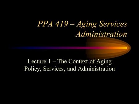 PPA 419 – Aging Services Administration Lecture 1 – The Context of Aging Policy, Services, and Administration.