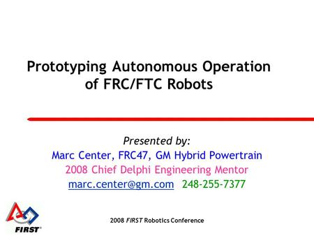 2008 FIRST Robotics Conference Prototyping Autonomous Operation of FRC/FTC Robots Presented by: Marc Center, FRC47, GM Hybrid Powertrain 2008 Chief Delphi.