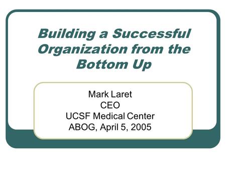 Building a Successful Organization from the Bottom Up Mark Laret CEO UCSF Medical Center ABOG, April 5, 2005.