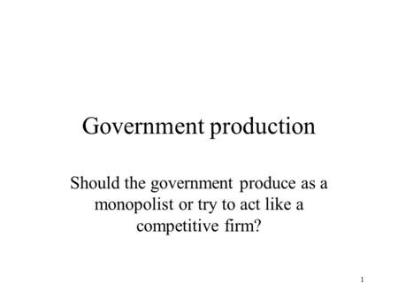 1 Government production Should the government produce as a monopolist or try to act like a competitive firm?