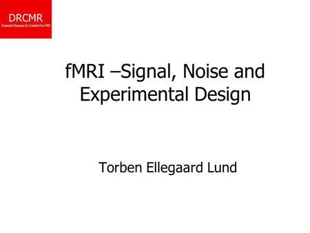 DRCMR Danish Research Centre for MR fMRI –Signal, Noise and Experimental Design Torben Ellegaard Lund.