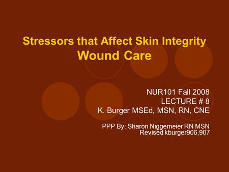Stressors that Affect Skin Integrity Wound Care NUR101 Fall 2008 LECTURE # 8 K. Burger MSEd, MSN, RN, CNE PPP By: Sharon Niggemeier RN MSN Revised kburger906,907.