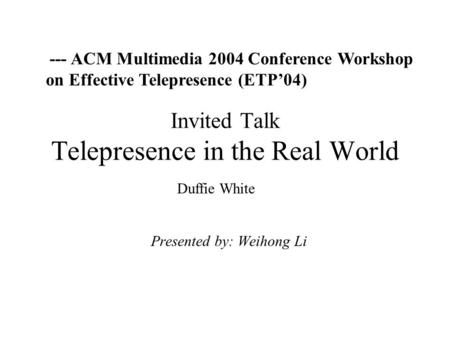 Invited Talk Telepresence in the Real World Presented by: Weihong Li --- ACM Multimedia 2004 Conference Workshop on Effective Telepresence (ETP’04) Duffie.