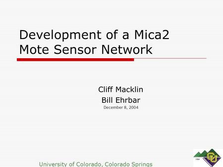Development of a Mica2 Mote Sensor Network Cliff Macklin Bill Ehrbar December 8, 2004 University of Colorado, Colorado Springs.