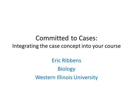 Committed to Cases: Integrating the case concept into your course Eric Ribbens Biology Western Illinois University.