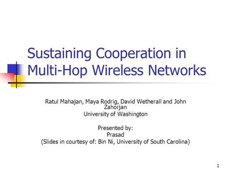 1 Sustaining Cooperation in Multi-Hop Wireless Networks Ratul Mahajan, Maya Rodrig, David Wetherall and John Zahorjan University of Washington Presented.