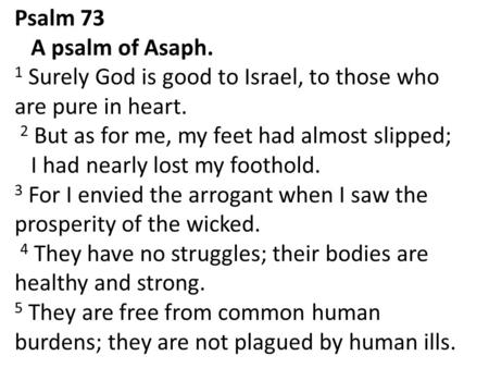 Psalm 73 A psalm of Asaph. 1 Surely God is good to Israel, to those who are pure in heart. 2 But as for me, my feet had almost slipped; I had nearly lost.
