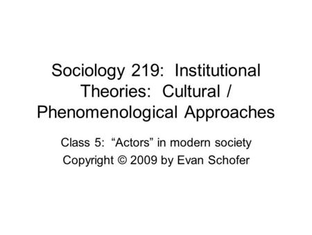 Sociology 219: Institutional Theories: Cultural / Phenomenological Approaches Class 5: “Actors” in modern society Copyright © 2009 by Evan Schofer.