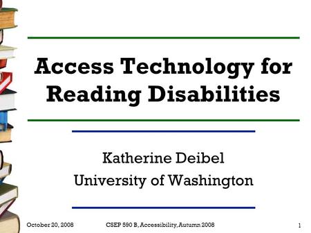 CSEP 590 B, Accessibility, Autumn 2008 1 October 20, 2008 Access Technology for Reading Disabilities Katherine Deibel University of Washington.