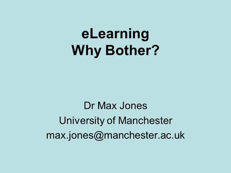 ELearning Why Bother? Dr Max Jones University of Manchester