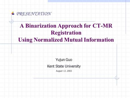 Yujun Guo Kent State University August 13. 2003 PRESENTATION A Binarization Approach for CT-MR Registration Using Normalized Mutual Information.