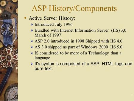 1 ASP History/Components  Active Server History:  Introduced July 1996  Bundled with Internet Information Server (IIS) 3,0 March of 1997  ASP 2.0 introduced.