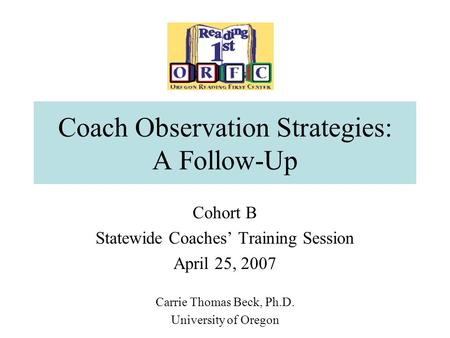 Coach Observation Strategies: A Follow-Up Cohort B Statewide Coaches’ Training Session April 25, 2007 Carrie Thomas Beck, Ph.D. University of Oregon.