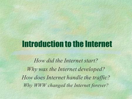 Introduction to the Internet How did the Internet start? Why was the Internet developed? How does Internet handle the traffic? Why WWW changed the Internet.