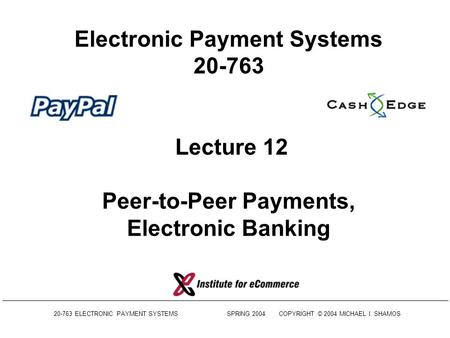 20-763 ELECTRONIC PAYMENT SYSTEMS SPRING 2004COPYRIGHT © 2004 MICHAEL I. SHAMOS Electronic Payment Systems 20-763 Lecture 12 Peer-to-Peer Payments, Electronic.