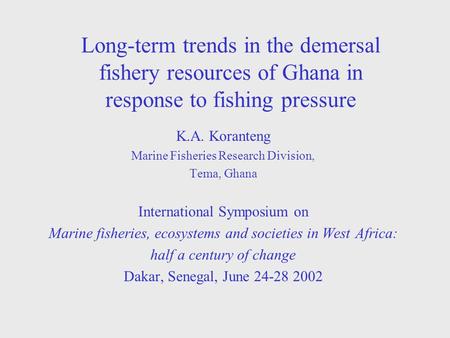 Long-term trends in the demersal fishery resources of Ghana in response to fishing pressure K.A. Koranteng Marine Fisheries Research Division, Tema, Ghana.